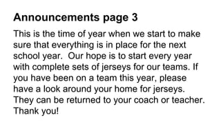 Announcements page 3
This is the time of year when we start to make
sure that everything is in place for the next
school year. Our hope is to start every year
with complete sets of jerseys for our teams. If
you have been on a team this year, please
have a look around your home for jerseys.
They can be returned to your coach or teacher.
Thank you!
 