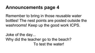 Announcements page 4
Remember to bring in those reusable water
bottles! The nest points are posted outside the
washrooms! Keep up the good work ICPS.
Joke of the day...
Why did the teacher go to the beach?
To test the water!
 