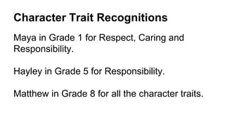 Character Trait Recognitions
Maya in Grade 1 for Respect, Caring and
Responsibility.
Hayley in Grade 5 for Responsibility.
Matthew in Grade 8 for all the character traits.
 