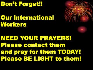 Don’t Forget!!

Our International
Workers

NEED YOUR PRAYERS!
Please contact them
and pray for them TODAY!
Please BE LIGHT to them!
 