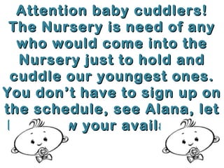 Attention baby cuddlers!
The Nursery is need of any
who would come into the
Nursery just to hold and
cuddle our youngest ones.
You don’t have to sign up on
the schedule, see Alana, let
her know your availability.
