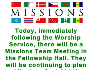 Today, immediately 
following the Worship 
Service, there will be a 
Missions Team Meeting in 
the Fellowship Hall. They 
will be continuing to plan 
Missions Fest 2014! 
 