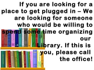 If you are looking for a 
place to get plugged in – We 
are looking for someone 
who would be willing to 
spend some time organizing 
our 
Library. If this is 
you, please call 
the office! 
