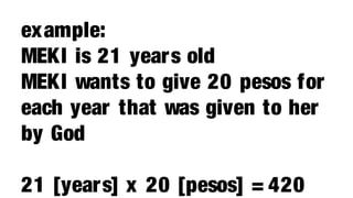example:
MEKI is 21 years old
MEKI wants to give 20 pesos for
each year that was given to her
by God

21 [years] x 20 [pesos] = 420
 