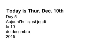 Today is Thur. Dec. 10th
Day 5
Aujourd'hui c’est jeudi
le 10
de decembre
2015
 