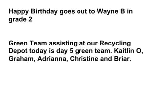 Happy Birthday goes out to Wayne B in
grade 2
Green Team assisting at our Recycling
Depot today is day 5 green team. Kaitlin O,
Graham, Adrianna, Christine and Briar.
 