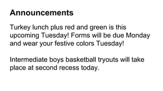 Announcements
Turkey lunch plus red and green is this
upcoming Tuesday! Forms will be due Monday
and wear your festive colors Tuesday!
Intermediate boys basketball tryouts will take
place at second recess today.
 