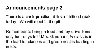 Announcements page 2
There is a choir practise at first nutrition break
today. We will meet in the pit.
Remember to bring in food and toy drive items,
only four days left! Mrs. Gardner’s ¾ class is in
the lead for classes and green nest is leading in
nests.
 