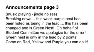 Announcements page 3
(music playing - jingle noises)
Breaking news… this week purple nest has
been listed as being in the lead.... this has been
changed and is Green Nest! On behalf of
Student Committee we apologize for the error!
Green nest is only in the lead by 2 points!
Come on Red, Yellow and Purple you can do it!
 