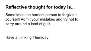 Reflective thought for today is...
Sometimes the hardest person to forgive is
yourself! Admit your mistakes and try not to
carry around a load of guilt…
Have a thinking Thursday!
 