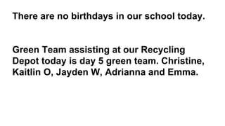 There are no birthdays in our school today.
Green Team assisting at our Recycling
Depot today is day 5 green team. Christine,
Kaitlin O, Jayden W, Adrianna and Emma.
 