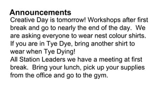 Announcements
Creative Day is tomorrow! Workshops after first
break and go to nearly the end of the day. We
are asking everyone to wear nest colour shirts.
If you are in Tye Dye, bring another shirt to
wear when Tye Dying!
All Station Leaders we have a meeting at first
break. Bring your lunch, pick up your supplies
from the office and go to the gym.
 