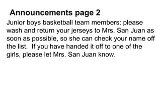 Announcements page 2
Junior boys basketball team members: please
wash and return your jerseys to Mrs. San Juan as
soon as possible, so she can check your name off
the list. If you have handed it off to one of the
girls, please let Mrs. San Juan know.
 