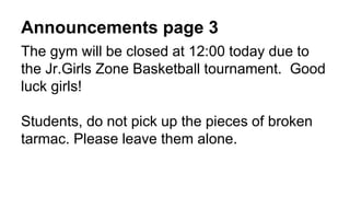 Announcements page 3
The gym will be closed at 12:00 today due to
the Jr.Girls Zone Basketball tournament. Good
luck girls!
Students, do not pick up the pieces of broken
tarmac. Please leave them alone.
 