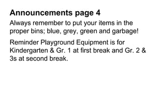 Announcements page 4
Always remember to put your items in the
proper bins; blue, grey, green and garbage!
Reminder Playground Equipment is for
Kindergarten & Gr. 1 at first break and Gr. 2 &
3s at second break.
 