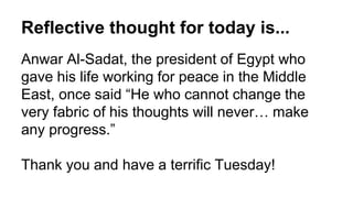 Reflective thought for today is...
Anwar Al-Sadat, the president of Egypt who
gave his life working for peace in the Middle
East, once said “He who cannot change the
very fabric of his thoughts will never… make
any progress.”
Thank you and have a terrific Tuesday!
 