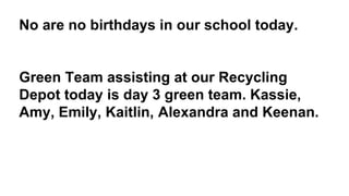 No are no birthdays in our school today.
Green Team assisting at our Recycling
Depot today is day 3 green team. Kassie,
Amy, Emily, Kaitlin, Alexandra and Keenan.
 