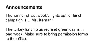 Announcements
The winner of last week’s lights out for lunch
campaign is… Ms. Kernan!
The turkey lunch plus red and green day is in
one week! Make sure to bring permission forms
to the office.
 