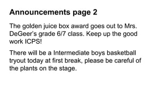 Announcements page 2
The golden juice box award goes out to Mrs.
DeGeer’s grade 6/7 class. Keep up the good
work ICPS!
There will be a Intermediate boys basketball
tryout today at first break, please be careful of
the plants on the stage.
 