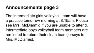 Announcements page 3
The intermediate girls volleyball team will have
a practise tomorrow morning at 8:15am. Please
see Mrs. McDiarmid if you are unable to attend.
Intermediate boys volleyball team members are
reminded to return their clean team jerseys to
Mrs. McDiarmid.
 