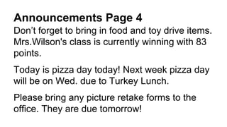 Announcements Page 4
Don’t forget to bring in food and toy drive items.
Mrs.Wilson's class is currently winning with 83
points.
Today is pizza day today! Next week pizza day
will be on Wed. due to Turkey Lunch.
Please bring any picture retake forms to the
office. They are due tomorrow!
 