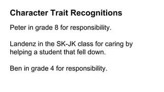 Character Trait Recognitions
Peter in grade 8 for responsibility.
Landenz in the SK-JK class for caring by
helping a student that fell down.
Ben in grade 4 for responsibility.
 