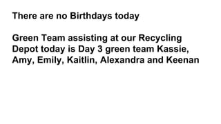 There are no Birthdays today
Green Team assisting at our Recycling
Depot today is Day 3 green team Kassie,
Amy, Emily, Kaitlin, Alexandra and Keenan
 