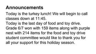 Announcements
Today is the turkey lunch! We will begin to call
classes down at 11:45.
Today is the last day of food and toy drive.
Grade 6/7 won with 159 items along with purple
nest with 214 items for the food and toy drive
student committee would like to thank you for
all your support for this holiday season.
 