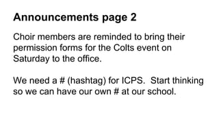 Announcements page 2
Choir members are reminded to bring their
permission forms for the Colts event on
Saturday to the office.
We need a # (hashtag) for ICPS. Start thinking
so we can have our own # at our school.
 