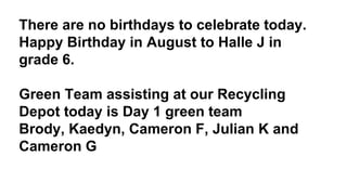 There are no birthdays to celebrate today.
Happy Birthday in August to Halle J in
grade 6.
Green Team assisting at our Recycling
Depot today is Day 1 green team
Brody, Kaedyn, Cameron F, Julian K and
Cameron G
 