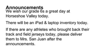 Announcements
We wish our grade 6s a great day at
Horseshoe Valley today.
There will be an iPad & laptop inventory today.
If there are any athletes who brought back their
track and field jerseys today, please deliver
them to Mrs. San Juan after the
announcements.
 