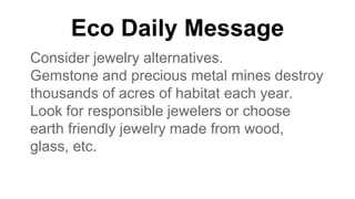 Eco Daily Message
Consider jewelry alternatives.
Gemstone and precious metal mines destroy
thousands of acres of habitat each year.
Look for responsible jewelers or choose
earth friendly jewelry made from wood,
glass, etc.
 
