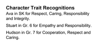 Character Trait Recognitions
Ava in SK for Respect, Caring, Responsibility
and Integrity.
Stuart in Gr. 6 for Empathy and Responsibility.
Hudson in Gr. 7 for Cooperation, Respect and
Caring.
 
