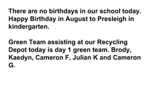 There are no birthdays in our school today.
Happy Birthday in August to Presleigh in
kindergarten.
Green Team assisting at our Recycling
Depot today is day 1 green team. Brody,
Kaedyn, Cameron F, Julian K and Cameron
G.
 