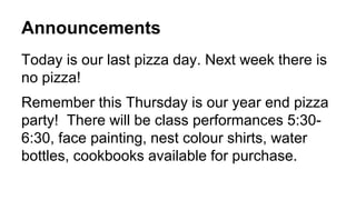 Announcements
Today is our last pizza day. Next week there is
no pizza!
Remember this Thursday is our year end pizza
party! There will be class performances 5:30-
6:30, face painting, nest colour shirts, water
bottles, cookbooks available for purchase.
 