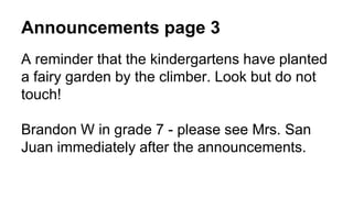 Announcements page 3
A reminder that the kindergartens have planted
a fairy garden by the climber. Look but do not
touch!
Brandon W in grade 7 - please see Mrs. San
Juan immediately after the announcements.
 