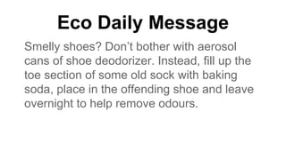 Eco Daily Message
Smelly shoes? Don’t bother with aerosol
cans of shoe deodorizer. Instead, fill up the
toe section of some old sock with baking
soda, place in the offending shoe and leave
overnight to help remove odours.
 