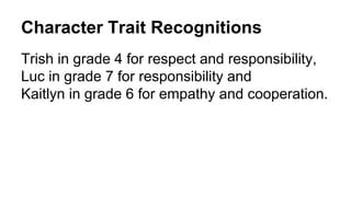 Character Trait Recognitions
Trish in grade 4 for respect and responsibility,
Luc in grade 7 for responsibility and
Kaitlyn in grade 6 for empathy and cooperation.
 