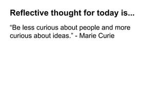 Reflective thought for today is...
“Be less curious about people and more
curious about ideas.” - Marie Curie
 