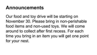 Announcements
Our food and toy drive will be starting on
November 30. Please bring in non-perishable
food items and non-used toys. We will come
around to collect after first recess. For each
time you bring in an item you will get one point
for your nest.
 