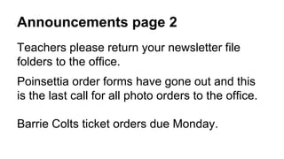 Announcements page 2
Teachers please return your newsletter file
folders to the office.
Poinsettia order forms have gone out and this
is the last call for all photo orders to the office.
Barrie Colts ticket orders due Monday.
 