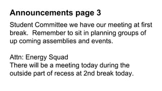 Announcements page 3
Student Committee we have our meeting at first
break. Remember to sit in planning groups of
up coming assemblies and events.
Attn: Energy Squad
There will be a meeting today during the
outside part of recess at 2nd break today.
 