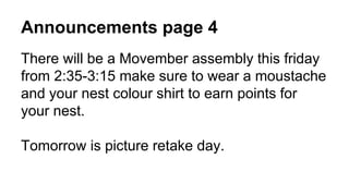 Announcements page 4
There will be a Movember assembly this friday
from 2:35-3:15 make sure to wear a moustache
and your nest colour shirt to earn points for
your nest.
Tomorrow is picture retake day.
 