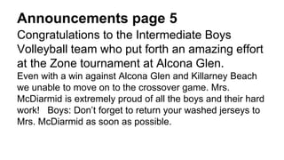 Announcements page 5
Congratulations to the Intermediate Boys
Volleyball team who put forth an amazing effort
at the Zone tournament at Alcona Glen.
Even with a win against Alcona Glen and Killarney Beach
we unable to move on to the crossover game. Mrs.
McDiarmid is extremely proud of all the boys and their hard
work! Boys: Don’t forget to return your washed jerseys to
Mrs. McDiarmid as soon as possible.
 