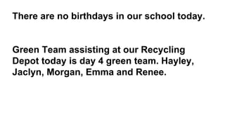 There are no birthdays in our school today.
Green Team assisting at our Recycling
Depot today is day 4 green team. Hayley,
Jaclyn, Morgan, Emma and Renee.
 