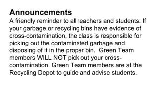 Announcements
A friendly reminder to all teachers and students: If
your garbage or recycling bins have evidence of
cross-contamination, the class is responsible for
picking out the contaminated garbage and
disposing of it in the proper bin. Green Team
members WILL NOT pick out your cross-
contamination. Green Team members are at the
Recycling Depot to guide and advise students.
 
