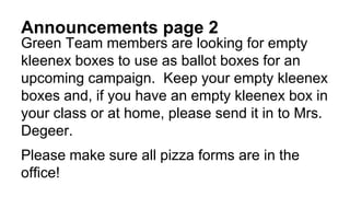 Announcements page 2
Green Team members are looking for empty
kleenex boxes to use as ballot boxes for an
upcoming campaign. Keep your empty kleenex
boxes and, if you have an empty kleenex box in
your class or at home, please send it in to Mrs.
Degeer.
Please make sure all pizza forms are in the
office!
 