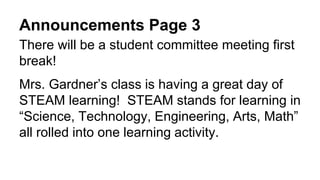 Announcements Page 3
There will be a student committee meeting first
break!
Mrs. Gardner’s class is having a great day of
STEAM learning! STEAM stands for learning in
“Science, Technology, Engineering, Arts, Math”
all rolled into one learning activity.
 