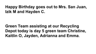 Happy Birthday goes out to Mrs. San Juan,
Izik M and Hayden C.
Green Team assisting at our Recycling
Depot today is day 5 green team Christine,
Kaitlin O, Jayden, Adrianna and Emma.
 