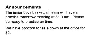 Announcements
The junior boys basketball team will have a
practice tomorrow morning at 8:10 am. Please
be ready to practice on time.
We have popcorn for sale down at the office for
$2.
 